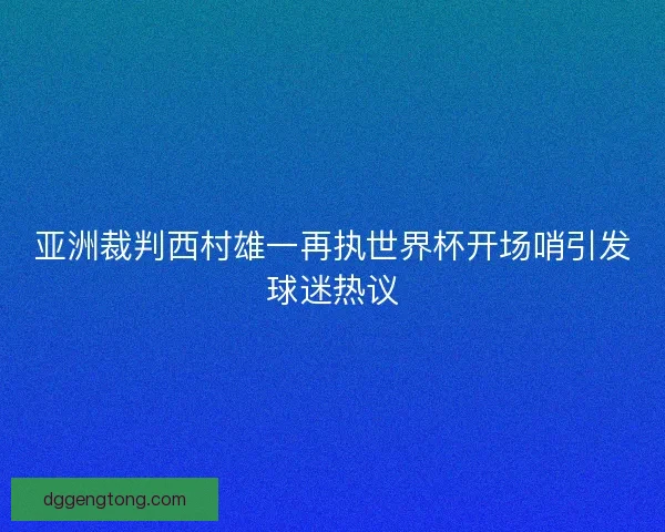 亚洲裁判西村雄一再执世界杯开场哨引发球迷热议