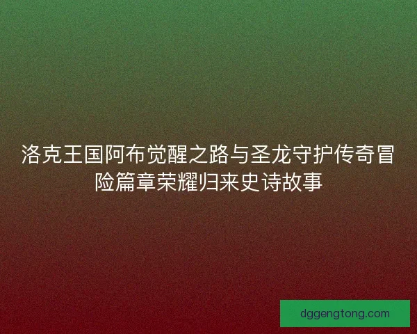 洛克王国阿布觉醒之路与圣龙守护传奇冒险篇章荣耀归来史诗故事
