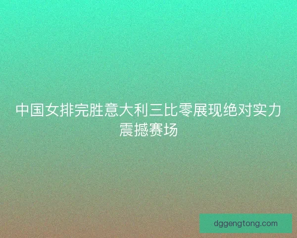 中国女排完胜意大利三比零展现绝对实力震撼赛场