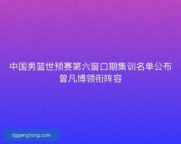 中国男篮世预赛第六窗口期集训名单公布曾凡博领衔阵容