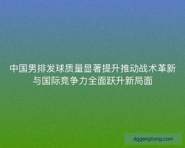 中国男排发球质量显著提升推动战术革新与国际竞争力全面跃升新局面