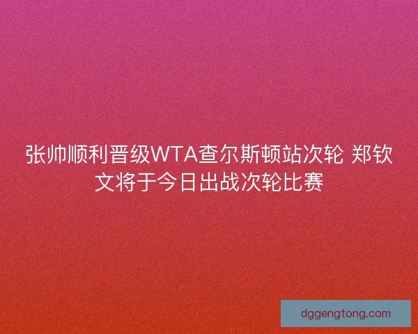 张帅顺利晋级WTA查尔斯顿站次轮 郑钦文将于今日出战次轮比赛